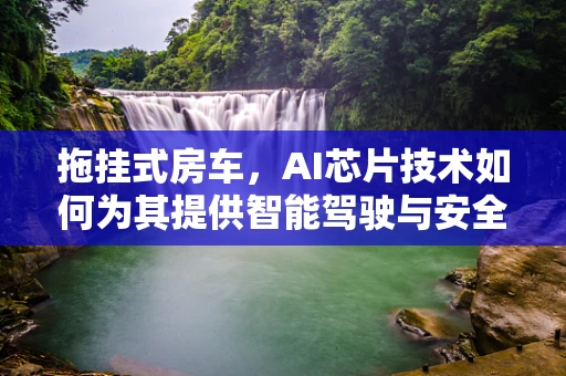 拖挂式房车，AI芯片技术如何为其提供智能驾驶与安全保障？