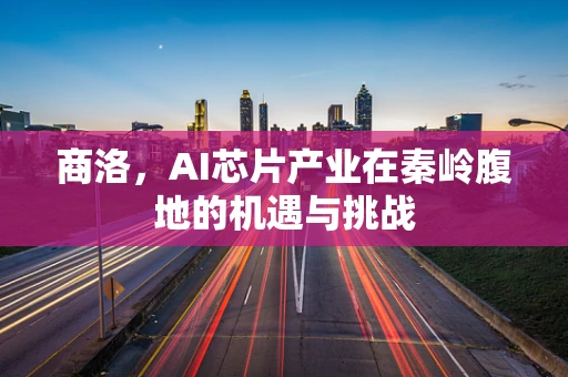 商洛，AI芯片产业在秦岭腹地的机遇与挑战