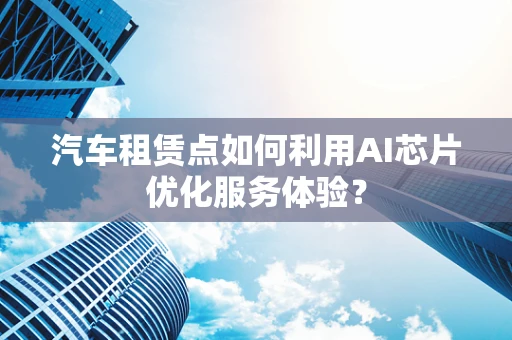 汽车租赁点如何利用AI芯片优化服务体验？