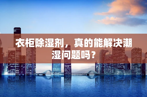 衣柜除湿剂，真的能解决潮湿问题吗？