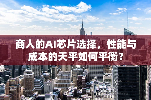 商人的AI芯片选择，性能与成本的天平如何平衡？