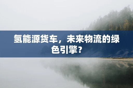 氢能源货车，未来物流的绿色引擎？