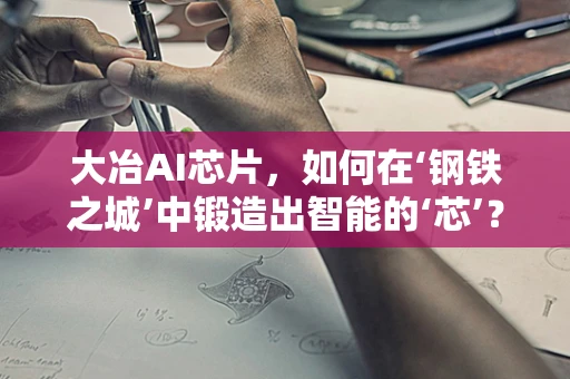 大冶AI芯片，如何在‘钢铁之城’中锻造出智能的‘芯’？