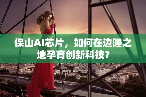 保山AI芯片，如何在边陲之地孕育创新科技？