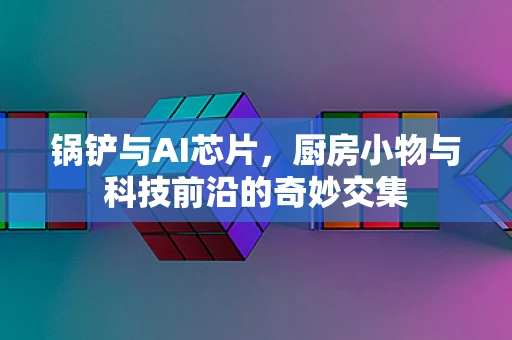 锅铲与AI芯片，厨房小物与科技前沿的奇妙交集