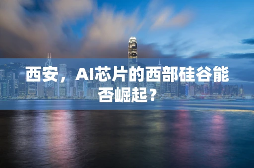 西安，AI芯片的西部硅谷能否崛起？