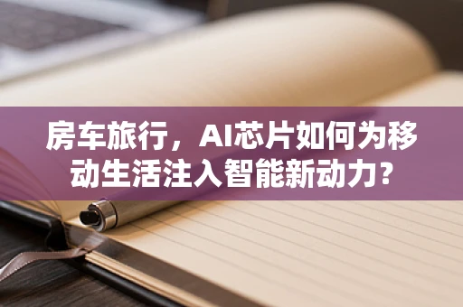 房车旅行，AI芯片如何为移动生活注入智能新动力？