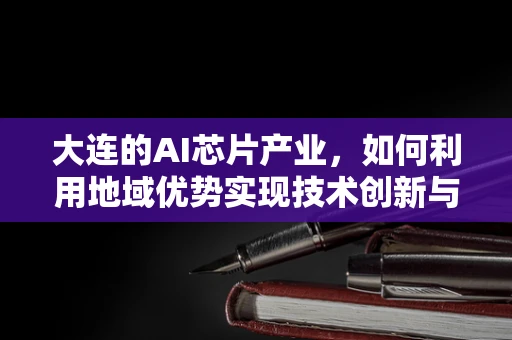 大连的AI芯片产业，如何利用地域优势实现技术创新与产业升级？