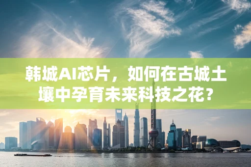 韩城AI芯片，如何在古城土壤中孕育未来科技之花？