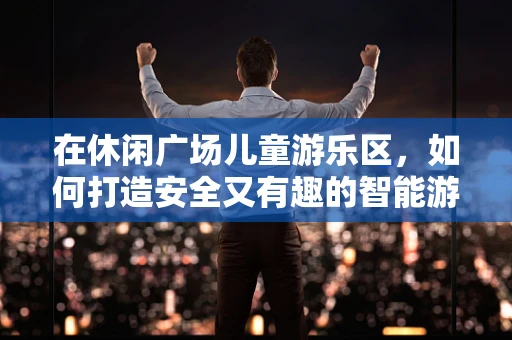 在休闲广场儿童游乐区，如何打造安全又有趣的智能游乐空间？