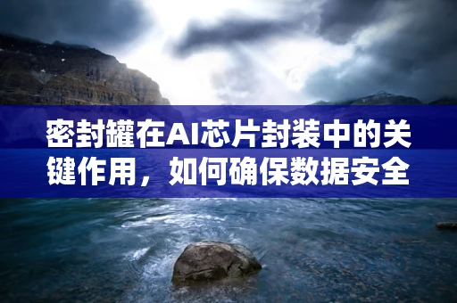密封罐在AI芯片封装中的关键作用，如何确保数据安全与性能稳定？