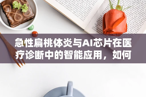 急性扁桃体炎与AI芯片在医疗诊断中的智能应用，如何实现快速精准的病情识别？