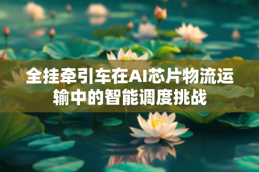全挂牵引车在AI芯片物流运输中的智能调度挑战