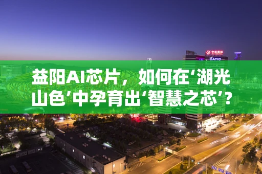 益阳AI芯片，如何在‘湖光山色’中孕育出‘智慧之芯’？