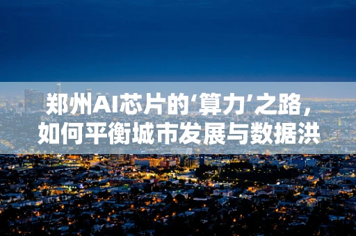 郑州AI芯片的‘算力’之路，如何平衡城市发展与数据洪流？