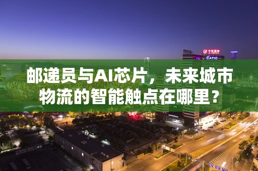 邮递员与AI芯片，未来城市物流的智能触点在哪里？