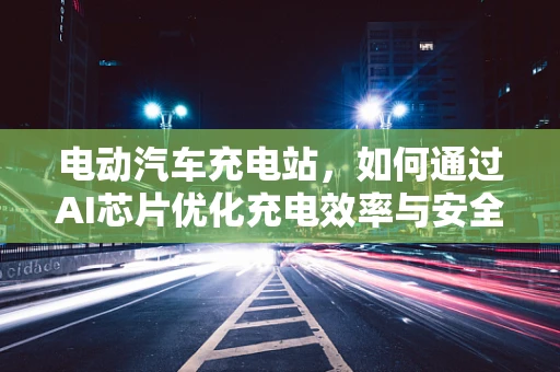 电动汽车充电站，如何通过AI芯片优化充电效率与安全性？