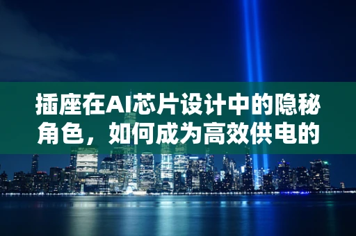 插座在AI芯片设计中的隐秘角色，如何成为高效供电的‘幕后英雄’？