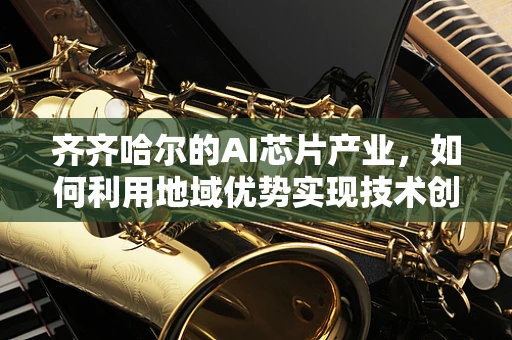 齐齐哈尔的AI芯片产业，如何利用地域优势实现技术创新？