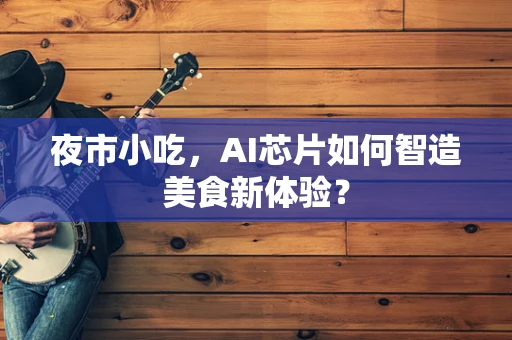 夜市小吃，AI芯片如何智造美食新体验？