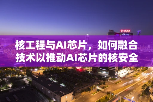 核工程与AI芯片，如何融合技术以推动AI芯片的核安全发展？