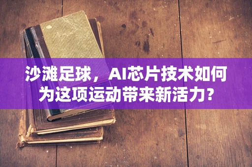 沙滩足球，AI芯片技术如何为这项运动带来新活力？
