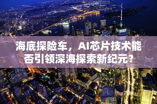 海底探险车，AI芯片技术能否引领深海探索新纪元？