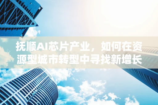 抚顺AI芯片产业，如何在资源型城市转型中寻找新增长点？