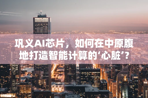 巩义AI芯片，如何在中原腹地打造智能计算的‘心脏’？