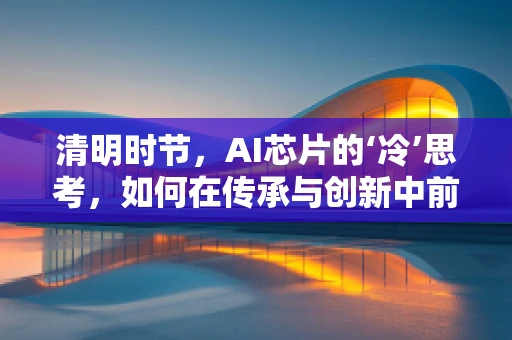 清明时节，AI芯片的‘冷’思考，如何在传承与创新中前行？