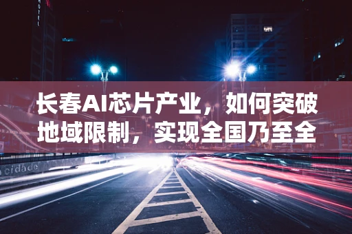 长春AI芯片产业，如何突破地域限制，实现全国乃至全球的竞争力？