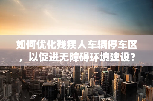 如何优化残疾人车辆停车区，以促进无障碍环境建设？