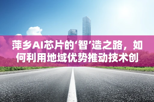萍乡AI芯片的‘智’造之路，如何利用地域优势推动技术创新？