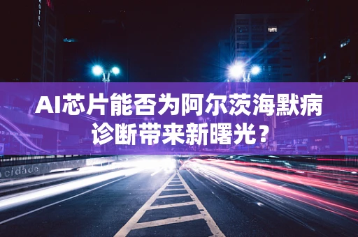 AI芯片能否为阿尔茨海默病诊断带来新曙光？