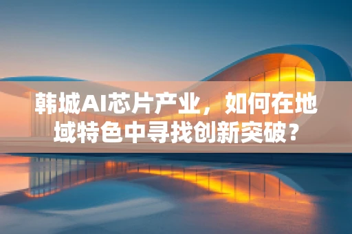 韩城AI芯片产业，如何在地域特色中寻找创新突破？