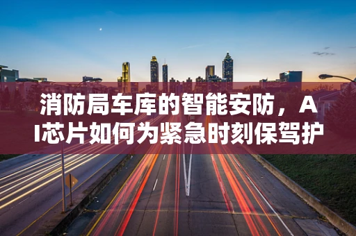 消防局车库的智能安防，AI芯片如何为紧急时刻保驾护航？