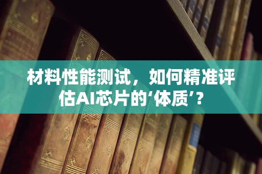 材料性能测试，如何精准评估AI芯片的‘体质’？