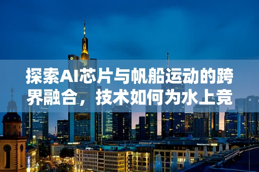 探索AI芯片与帆船运动的跨界融合，技术如何为水上竞技注入智能动力？