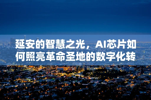 延安的智慧之光，AI芯片如何照亮革命圣地的数字化转型之路？