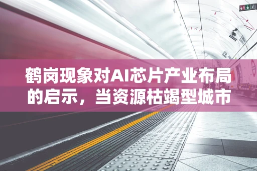 鹤岗现象对AI芯片产业布局的启示，当资源枯竭型城市遇见智能转型
