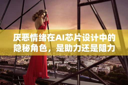 厌恶情绪在AI芯片设计中的隐秘角色，是助力还是阻力？