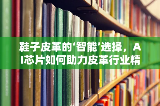 鞋子皮革的‘智能’选择，AI芯片如何助力皮革行业精准制造？