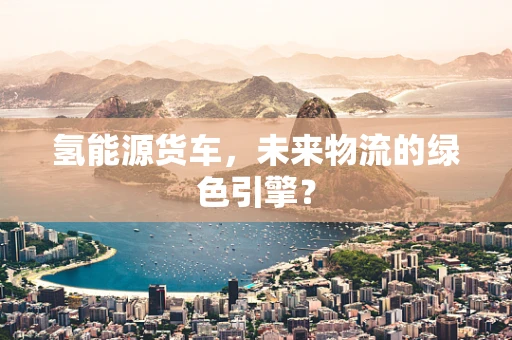 氢能源货车，未来物流的绿色引擎？