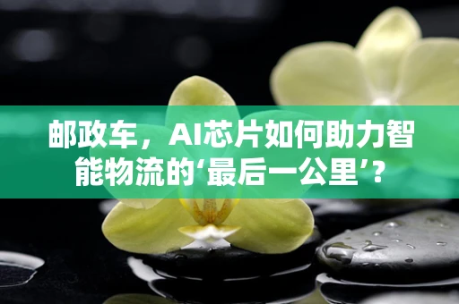 邮政车，AI芯片如何助力智能物流的‘最后一公里’？