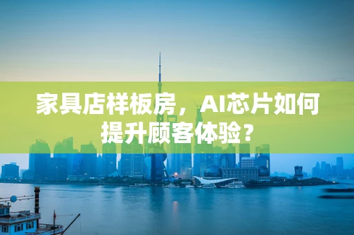家具店样板房，AI芯片如何提升顾客体验？