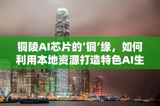 铜陵AI芯片的‘铜’缘，如何利用本地资源打造特色AI生态？