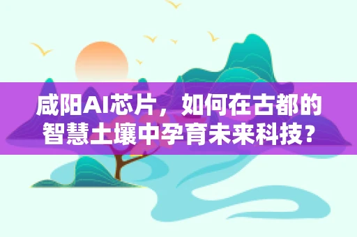 咸阳AI芯片，如何在古都的智慧土壤中孕育未来科技？